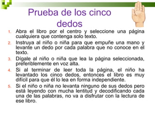 Prueba de los cinco
                dedos
1.   Abra el libro por el centro y seleccione una página
     cualquiera que contenga solo texto.
2.   Instruya al niño o niña para que empuñe una mano y
     levante un dedo por cada palabra que no conoce en el
     texto.
3.   Dígale al niño o niña que lea la página seleccionada,
     preferiblemente en voz alta.
4.   Si al terminar de leer toda la página, el niño ha
     levantado los cinco dedos, entonces el libro es muy
     difícil para que él lo lea en forma independiente.
5.   Si el niño o niña no levanta ninguno de sus dedos pero
     está leyendo con mucha lentitud y decodificando cada
     una de las palabras, no va a disfrutar con la lectura de
     ese libro.
 