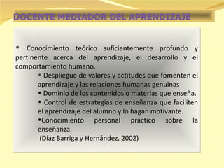 DOCENTE MEDIADOR DEL APRENDIZAJE . Conocimiento teórico suficientemente profundo y pertinente acerca del aprendizaje, el desarrollo y el comportamiento humano. Despliegue de valores y actitudes que fomenten el aprendizaje y las relaciones humanas genuinas Dominio de los contenidos o materias que enseña. Control de estrategias de enseñanza que faciliten el aprendizaje del alumno y lo hagan motivante. Conocimiento personal práctico sobre la enseñanza. (Díaz Barriga y Hernández, 2002) 
