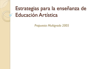 Estrategias para la enseñanza de
Educación Artística
        Propuesta Multigrado 2005
 