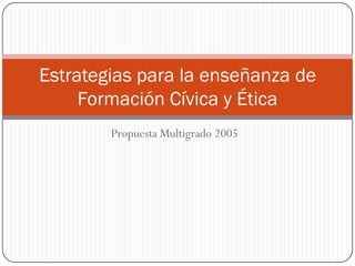 Estrategias para la enseñanza de
     Formación Cívica y Ética
        Propuesta Multigrado 2005
 