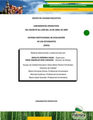 SECRETARIA DE EDUCACIÓN MUNICIPAL DE PALMIRA
DIRECCIÓN DE CALIDAD EDUCATIVA

GRUPO DE CALIDAD EDUCATIVA
LINEAMIENTOS OPERATIVOS
DEL DECRETO No.1290 DEL 16 DE ABRIL DE 2009
1

SISTEMA INSTITUCIONAL DE EVALUACIÓN
DE LOS ESTUDIANTES
(SIEES)
Material seleccionado y reestructurado por:
ADOLFO PEREIRA VIVAS – Supervisor.
ENOC BAUDILIO ROA CAICEDO – Director de Núcleo.
Equipo de Calidad Educativa: Diana Maria Pereira FernándezDirectora de Calidad
Maria Fernanda Ochoa- Profesional Universitario
Maricela Gutiérrez- Profesional Universitario
Maria Isabel Acevedo- Profesional Universitario

LINEAMIENTOS OPERATIVOS

 