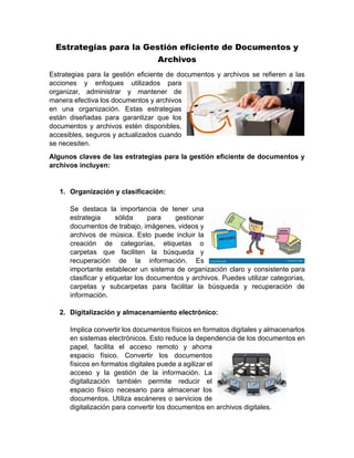 Estrategias para la Gestión eficiente de Documentos y
Archivos
Estrategias para la gestión eficiente de documentos y archivos se refieren a las
acciones y enfoques utilizados para
organizar, administrar y mantener de
manera efectiva los documentos y archivos
en una organización. Estas estrategias
están diseñadas para garantizar que los
documentos y archivos estén disponibles,
accesibles, seguros y actualizados cuando
se necesiten.
Algunos claves de las estrategias para la gestión eficiente de documentos y
archivos incluyen:
1. Organización y clasificación:
Se destaca la importancia de tener una
estrategia sólida para gestionar
documentos de trabajo, imágenes, videos y
archivos de música. Esto puede incluir la
creación de categorías, etiquetas o
carpetas que faciliten la búsqueda y
recuperación de la información. Es
importante establecer un sistema de organización claro y consistente para
clasificar y etiquetar los documentos y archivos. Puedes utilizar categorías,
carpetas y subcarpetas para facilitar la búsqueda y recuperación de
información.
2. Digitalización y almacenamiento electrónico:
Implica convertir los documentos físicos en formatos digitales y almacenarlos
en sistemas electrónicos. Esto reduce la dependencia de los documentos en
papel, facilita el acceso remoto y ahorra
espacio físico. Convertir los documentos
físicos en formatos digitales puede a agilizar el
acceso y la gestión de la información. La
digitalización también permite reducir el
espacio físico necesario para almacenar los
documentos. Utiliza escáneres o servicios de
digitalización para convertir los documentos en archivos digitales.
 