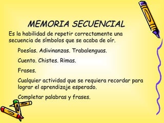MEMORIA SECUENCIALMEMORIA SECUENCIAL
Poesías. Adivinanzas. Trabalenguas.
Cuento. Chistes. Rimas.
Frases.
Cualquier actividad que se requiera recordar para
lograr el aprendizaje esperado.
Completar palabras y frases.
Es la habilidad de repetir correctamente una
secuencia de símbolos que se acaba de oír.
 
