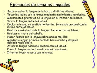 Ejercicios de praxias linguales
• Sacar y meter la lengua de la boca a distintos ritmos.
• Tocar los labios con la lengua mediante movimientos verticales.
• Movimientos giratorios de la lengua en el inferior de la boca.
• Vibrar la lengua entre los labios
• Doblar la lengua en sentido horizontal, formando un canal con la
misma éntrelos labios
• Realizar movimientos de la lengua alrededor de los labios.
• Realizar el trote del caballo.
• Hacer fuerza con la lengua sobre ambas mejillas.
• Morder la lengua primero doblada hacia arriba y después
doblada hacia abajo.
• Afinar la lengua haciendo presión con los labios.
• Poner la lengua ancha tocando ambas comisuras.
• Intentar tocar la nariz con la lengua.
 