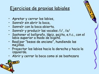 Ejercicios de praxias labiales
• Apretar y cerrar los labios,
• Sonreír sin abrir la boca,
• Sonreír con la boca abierta.
• Sonreír y producir las vocales /i/, /a/
• Sostener el bolígrafo, lápiz, pajita, e.t.c., con el
labio superior a modo de bigote.
• Realizar “besos de anciano”, hundiendo las
mejillas.
• Proyectar los labios hacia la derecha y hacia la
izquierda.
• Abrir y cerrar la boca como si se bostezara
 