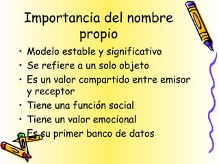 Importancia del nombre
propio
• Modelo estable y significativo
• Se refiere a un solo objeto
• Es un valor compartido entre emisor
y receptor
• Tiene una función social
• Tiene un valor emocional
• Es su primer banco de datos
 