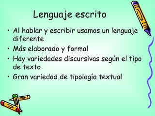 Lenguaje escrito
• Al hablar y escribir usamos un lenguaje
diferente
• Más elaborado y formal
• Hay variedades discursivas según el tipo
de texto
• Gran variedad de tipología textual
 