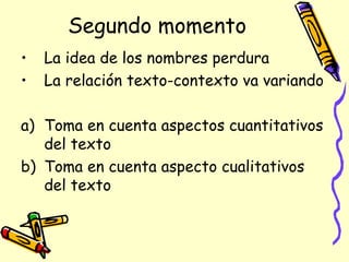 Segundo momento
• La idea de los nombres perdura
• La relación texto-contexto va variando
a) Toma en cuenta aspectos cuantitativos
del texto
b) Toma en cuenta aspecto cualitativos
del texto
 