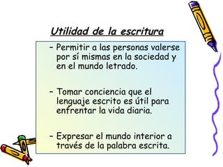 Utilidad de la escritura
– Permitir a las personas valerse
por sí mismas en la sociedad y
en el mundo letrado.
– Tomar conciencia que el
lenguaje escrito es útil para
enfrentar la vida diaria.
– Expresar el mundo interior a
través de la palabra escrita.
 