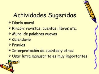 Actividades Sugeridas
 Diario mural
 Rincón: revistas, cuentos, libros etc.
 Mural de palabras nuevas
 Calendario
 Praxias
 Interpretación de cuentos y otros.
 Usar letra manuscrita es muy importantes
 