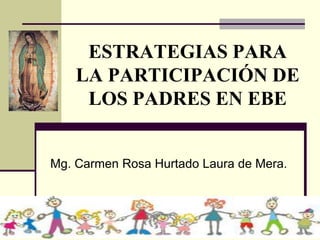 ESTRATEGIAS PARA
LA PARTICIPACIÓN DE
LOS PADRES EN EBE
Mg. Carmen Rosa Hurtado Laura de Mera.
 