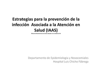 Estrategias para la prevención de la
infección Asociada a la Atención en
            Salud (IAAS)
          Manual latinoamericano de Guías Basadas en la Evidencia SIS




        Departamento de Epidemiologia y Nosocomiales
                          Hospital Luis Chicho Fábrega
 