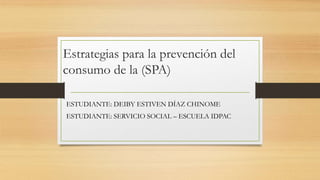 Estrategias para la prevención del
consumo de la (SPA)
ESTUDIANTE: DEIBY ESTIVEN DÍAZ CHINOME
ESTUDIANTE: SERVICIO SOCIAL – ESCUELA IDPAC
 