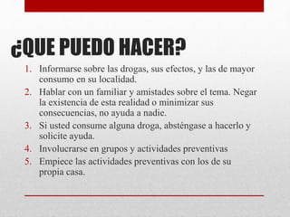 ¿QUE PUEDO HACER?
1. Informarse sobre las drogas, sus efectos, y las de mayor
consumo en su localidad.
2. Hablar con un familiar y amistades sobre el tema. Negar
la existencia de esta realidad o minimizar sus
consecuencias, no ayuda a nadie.
3. Si usted consume alguna droga, absténgase a hacerlo y
solicite ayuda.
4. Involucrarse en grupos y actividades preventivas
5. Empiece las actividades preventivas con los de su
propia casa.
 
