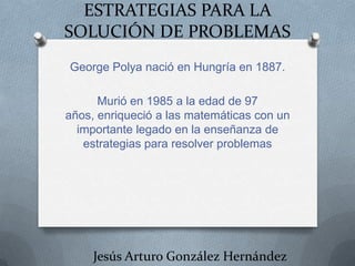 ESTRATEGIAS PARA LA
SOLUCIÓN DE PROBLEMAS
George Polya nació en Hungría en 1887.
Murió en 1985 a la edad de 97
años, enriqueció a las matemáticas con un
importante legado en la enseñanza de
estrategias para resolver problemas

Jesús Arturo González Hernández

 