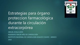 Estrategias para órgano
proteccion farmacológica
durante la circulación
extracorpórea
MIGUEL AYALA LEON
RESIDENTE TERCER AÑO DE CARDIOLOGÍA
INSTITUTO NACIONAL DE CARDIOLOGÍA IGNACIO CHAVEZ – MEXICO
2016
 