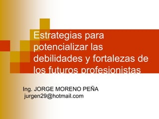 Estrategias para
   potencializar las
   debilidades y fortalezas de
   los futuros profesionistas
Ing. JORGE MORENO PEÑA
 jurgen29@hotmail.com
 