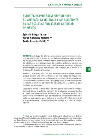 S. B. ORTEGA, M. A. RAMÍREZ, A. CASTELÁN
REVISTA IBEROAMERICANA DE EDUCACIÓN. N.º 38 (2005), pp. 147-169
147147
ESTRATEGIAS PARA PREVENIR Y ATENDER
EL MALTRATO, LA VIOLENCIA Y LAS ADICCIONES
EN LAS ESCUELAS PÚBLICAS DE LA CIUDAD
DE MÉXICO
Sylvia B. Ortega Salazar *
Marco A. Ramírez Mocarro **
Adrián Castelán Cedillo **
SÍNTESIS: A lo largo del último quinquenio se ha incrementado mucho
la preocupación por la violencia y por la inseguridad que rodea a niñas,
a niños y a jóvenes de la Ciudad de México. Los casos de menores víctimas
de adicciones, o de protagonistas de episodios violentos, reciben una
amplia cobertura de medios, que, con frecuencia, proyectan imágenes
distorsionadas que poco contribuyen a la comprensión, y menos a la
erradicación de estos problemas.
Violencia, maltrato y adicción son fenómenos de naturaleza distinta,
aunque guardan una estrecha relación. En este trabajo se discuten los
conceptos, para, desde ahí, establecer su conexión. Se argumenta que
un ambiente escolar estimulante, cálido y seguro, es la base para impulsar
la mejora académica, pero también para prevenir la violencia y para
combatir las adicciones.
Después de revisar la experiencia de otros países en cuanto al combate
del maltrato, de la violencia escolar y de la adicción, se presentan las
acciones que actualmente se despliegan en la Ciudad de México, para
concluir que aún estamos lejos de disponer de un mecanismo estable y
poderoso que organice y que potencie la contribución interinstitucional
y no gubernamental, imprescindible para proteger a la niñez y a la ju-
ventud.
* Titular de la Administración Federal de Servicios Educativos en el Distrito
FederaldeMéxico.RealizóestudiosdedoctoradoenpoblaciónydesarrolloenlaUniversidad
de Texas-Austin. Ha sido rectora de la Universidad Autónoma Metropolitana, Unidad
Azcapotzalco, y de la Universidad Pedagógica Nacional Ajusco, México.
** Asesores en la oficina de la titular de la Administración Federal de Servicios
Educativos en el Distrito Federal de México.
 