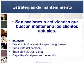 Destrezas Comerciales S.A.
Estrategias de mantenimiento
• Son acciones o actividades que
buscan mantener a los clientes
actuales.
• Incluyen:
• Procedimientos y trámites poco engorrosos.
• Buen trato del personal.
• Buen servicio post venta
• Capacitación al personal de servicio
 