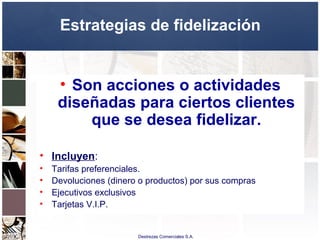 Destrezas Comerciales S.A.
Estrategias de fidelización
• Son acciones o actividades
diseñadas para ciertos clientes
que se desea fidelizar.
• Incluyen:
• Tarifas preferenciales.
• Devoluciones (dinero o productos) por sus compras
• Ejecutivos exclusivos
• Tarjetas V.I.P.
 