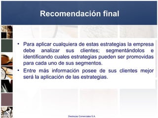 Destrezas Comerciales S.A.
Recomendación final
• Para aplicar cualquiera de estas estrategias la empresa
debe analizar sus clientes; segmentándolos e
identificando cuales estrategias pueden ser promovidas
para cada uno de sus segmentos.
• Entre más información posee de sus clientes mejor
será la aplicación de las estrategias.
 