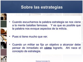 Destrezas Comerciales S.A.
Sobre las estrategias
• Cuando escuchamos la palabra estrategia se nos viene
a la mente batallas famosas. Y es que es posible que
la palabra nos evoque aspectos de la milicia.
• Pues si tiene mucho que ver.
• Cuando un militar se fija un objetivo a alcanzar debe
pensar de inmediato en cómo lograrlo. Ahí nace el
concepto de estrategia.
 