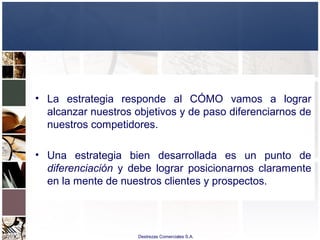 Destrezas Comerciales S.A.
• La estrategia responde al CÓMO vamos a lograr
alcanzar nuestros objetivos y de paso diferenciarnos de
nuestros competidores.
• Una estrategia bien desarrollada es un punto de
diferenciación y debe lograr posicionarnos claramente
en la mente de nuestros clientes y prospectos.
 
