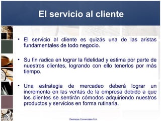 Destrezas Comerciales S.A.
El servicio al cliente
• El servicio al cliente es quizás una de las aristas
fundamentales de todo negocio.
• Su fin radica en lograr la fidelidad y estima por parte de
nuestros clientes, logrando con ello tenerlos por más
tiempo.
• Una estrategia de mercadeo deberá lograr un
incremento en las ventas de la empresa debido a que
los clientes se sentirán cómodos adquiriendo nuestros
productos y servicios en forma rutinaria.
 