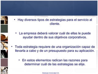 Destrezas Comerciales S.A.
• Hay diversos tipos de estrategias para el servicio al
cliente.
• La empresa deberá valorar cuál de ellas le puede
ayudar dentro de sus objetivos corporativos.
• Toda estrategia requiere de una organización capaz de
llevarla a cabo y de un presupuesto para su aplicación.
• En estos elementos radican las razones para
determinar cuál de las estrategias se elije.
 