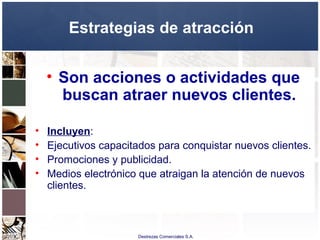 Destrezas Comerciales S.A.
Estrategias de atracción
• Son acciones o actividades que
buscan atraer nuevos clientes.
• Incluyen:
• Ejecutivos capacitados para conquistar nuevos clientes.
• Promociones y publicidad.
• Medios electrónico que atraigan la atención de nuevos
clientes.
 