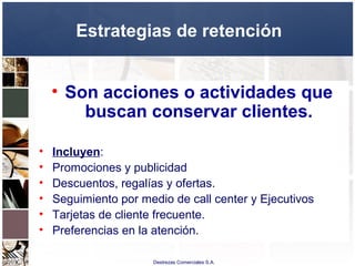 Destrezas Comerciales S.A.
Estrategias de retención
• Son acciones o actividades que
buscan conservar clientes.
• Incluyen:
• Promociones y publicidad
• Descuentos, regalías y ofertas.
• Seguimiento por medio de call center y Ejecutivos
• Tarjetas de cliente frecuente.
• Preferencias en la atención.
 
