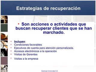 Destrezas Comerciales S.A.
Estrategias de recuperación
• Son acciones o actividades que
buscan recuperar clientes que se han
marchado.
• Incluyen:
• Condiciones favorables
• Ejecutivos de cuenta para atención personalizada.
• Accesos electrónicos a la operación
• Visitas de Gerentes
• Visitas a la empresa
 