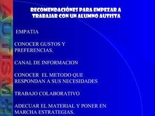 RECOMENDACIÓNES PARA EMPEZAR A
TRABAJAR CON UN ALUMNO AUTISTA
EMPATIA
CONOCER GUSTOS Y
PREFERENCIAS.
CANAL DE INFORMACION
CONOCER EL METODO QUE
RESPONDAN A SUS NECESIDADES
TRABAJO COLABORATIVO
ADECUAR EL MATERIAL Y PONER EN
MARCHA ESTRATEGIAS.
 