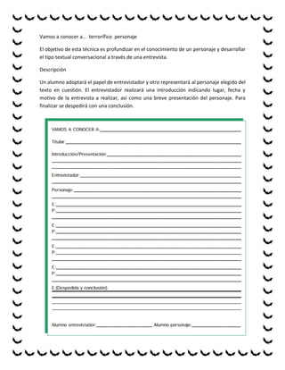 Vamos a conocer a… terrorífico personaje

El objetivo de esta técnica es profundizar en el conocimiento de un personaje y desarrollar
el tipo textual conversacional a través de una entrevista.

Descripción

Un alumno adoptará el papel de entrevistador y otro representará al personaje elegido del
texto en cuestión. El entrevistador realizará una introducción indicando lugar, fecha y
motivo de la entrevista a realizar, así como una breve presentación del personaje. Para
finalizar se despedirá con una conclusión.
 