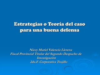 Estrategias o Teoría del caso
    para una buena defensa


             Niccy Mariel Valencia Llerena
Fiscal Provincial Titular del Segundo Despacho de
                   Investigación
              2da.F. Corporativa Trujillo
 