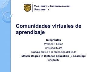 Comunidades virtuales de
aprendizaje
Integrantes
Wernher Téllez
Cristóbal Mora
Trabajo previo a la obtención del titulo
Máster Degree in Distance Education (E-Learning)
Grupo #7

 