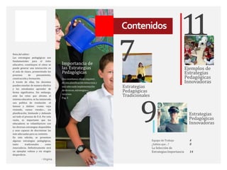 Nota del editor:
Las estrategias pedagógicas son
fundamentales para el éxito
educativo, constituyen el cómo se
puede generar una interacción en
el aula de clases, promoviendo los
procesos de pensamiento,
construcción y formación.
A través de ellas, los docentes
pueden enseñar de manera efectiva
y los estudiantes aprender de
forma significativa. Sin embargo,
ante los retos que afronta el
sistema educativo, se ha instaurado
una política de resolución -el
famoso y dañino: «como vaya
viniendo, vamos viendo»-, sin
planificación, limitando y dañando
así todo el proceso de E-A. Por esta
razón, es importante que los
educadores se refamiliaricen con
las diversas estrategias disponibles
y sean capaces de discriminar las
más adecuadas para su contexto.
En esta edición, se presentan
algunas estrategias pedagógicas,
tanto tradicionales como
innovadoras. Definitivamente será
un ejemplar valioso y sin ningún
desperdicio.
- Virginia
Estrategias
Pedagógicas
Innovadoras
Ejemplos de
Estrategias
Pedagógicas
Innovadoras
7
Estrategias
Pedagógicas
Tradicionales
Equipo de Trabajo 4
¿Sabías que…? 8
La Selección de
Estrategias:Importancia 14
9
Una enseñanza eficaz requiere
de una planificación minuciosa y
una adecuada implementación
de técnicas, estrategias y
recursos.
Pag. 5
Importancia de
las Estrategias
Pedagógicas
Contenidos
1
1
 