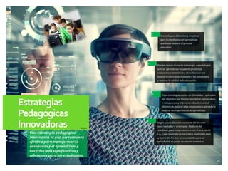 10
Estrategias
Pedagógicas
Innovadoras
Una estrategia pedagógica
innovadora es una herramienta
efectiva para transformar la
enseñanza y el aprendizaje y
hacerlos más significativos y
relevantes para los estudiantes.
Exigen la actualización constante del docente
como mediador y orientador. Madurez del
estudiante para comprometerse con el proceso de
E-A, y una inversión en recursos y materiales para
su ejecución. No son recomendables para ser
aplicadas en un grupo de estudio numeroso.
Estas estrategias suelen ser diseñadas y aplicadas
por docentes que buscan incorporar nuevas ideas
y enfoques para el proceso educativo, con el
objetivo de motivar a los estudiantes a aprender y
mejorar sus experiencias de aprendizaje.
Pueden incluir el uso de tecnología, metodologías
activas, aprendizaje basado en proyectos,
evaluaciones formativas y otras técnicas que
buscan involucrar activamente a los estudiantes
y mejorar la calidad de la educación.
Son enfoques diferentes y creativos
para la enseñanza y el aprendizaje
que busca mejorar el proceso
educativo.
3
1
2
4
Deibys
 