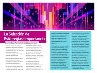 LaSelecciónde
Estrategias:Importancia
La realidad condiciona las opciones
Deibys
de tecnologías modernas para la
enseñanza en línea. La selección y la
aplicación de la estrategia adecuada
puede influir positivamente en el
aprendizaje del estudiante, ya que
cuando se utiliza una estrategia
adecuada el estudiante tiende a estar
más motivado y comprometido en su
proceso de aprendizaje.
Por ejemplo, la estrategia del
aprendizaje experiencial, que
involucra a los estudiantes en la toma
de decisiones y en la solución de
problemas, es una buena manera de
fomentar el pensamiento crítico y de
La implementación de estrategias
pedagógicas apropiadas y pertinentes
hace que la enseñanza se vuelva más
atractiva, significativa y útil, tanto para
los docentes como para los
estudiantes, y a largo plazo estimula el
desarrollo de una sociedad.
Estos procesos son esenciales para el
desarrollo sostenible de una
comunidad y para la formación de los
individuos, de manera holística.
Las estrategias pueden variar desde la
creación de una relación cercana entre
el docente y el estudiante, hasta el uso
más ameno y divertido, especialmente
en las etapas tempranas de
aprendizaje. También fomentan el
desarrollo de habilidades emocionales
y sociales en los estudiantes. Sin
embargo, exige por parte del docente,
la institución y del sistema educativo
una considerable inversión, de tiempo,
esfuerzo, capacitación, planificación y
diseño para su posterior ejecución.
En conclusión, existen diversos
factores a considerar en la selección y
adecuación de estrategias
pedagógicas, ya que algunas aunque
muy buenas, son imposibles de
ejecutar en determinadas realidades.
En tal sentido, el docente según su
contexto educativo, debe maximizar el
desarrollo de habilidades esenciales,
asegurando la formación adecuada de
los individuos y el progreso sostenible
y armónico de la sociedad.
mejorar la retención del conocimiento.
Al utilizar esta estrategia, el estudiante
puede aplicar los conocimientos
adquiridos en situaciones reales,
siendo capaz de obtener un
aprendizaje mucho más práctico y
significativo.
En el actual contexto educativo, debido
a la pandemia del COVID-19, muchos
docentes se han visto obligados a
llevar a cabo sus clases en línea. Esta
modalidad de enseñanza ha supuesto
un gran desafío para la mayoría de
ellos, sin embargo, aquellos que han
seleccionado estrategias pedagógicas
adecuadas han logrado mantener el
interés y la motivación de sus
estudiantes. En esta redacción se
valora la efectividad de la gamificación
en la educación, que consiste en
utilizar los juegos para enseñar. Este
proceso hace que el aprendizaje sea 14
 