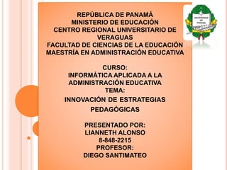 REPÚBLICA DE PANAMÁ
MINISTERIO DE EDUCACIÓN
CENTRO REGIONAL UNIVERSITARIO DE
VERAGUAS
FACULTAD DE CIENCIAS DE LA EDUCACIÓN
MAESTRÍA EN ADMINISTRACIÓN EDUCATIVA
CURSO:
INFORMÁTICA APLICADA A LA
ADMINISTRACIÓN EDUCATIVA
TEMA:
INNOVACIÓN DE ESTRATEGIAS
PEDAGÓGICAS
PRESENTADO POR:
LIANNETH ALONSO
8-848-2215
PROFESOR:
DIEGO SANTIMATEO
 