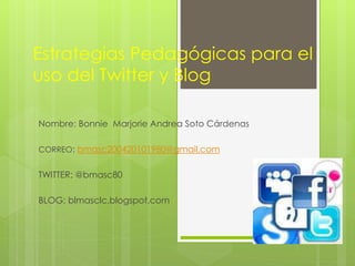 Estrategias Pedagógicas para el 
uso del Twitter y Blog 
Nombre: Bonnie Marjorie Andrea Soto Cárdenas 
CORREO: bmasc200420101980@gmail.com 
TWITTER: @bmasc80 
BLOG: blmasclc.blogspot.com 
 