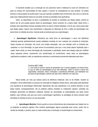 É importante ressaltar que a construção de uma autonomia moral e intelectual só ocorre em ambientes nos 
quais as crianças tem oportunidades de fazer opções e vivenciar as conseqüências de suas escolhas. Tal prática 
favorece a criança opções de escolha sobre o que quer aprender, possibilita maior envolvimento, bem como a vivencia de 
poder atuar intelectualmente diante de uma tarefa, tornando as atividades mais significativas. 
Assim, ao disponibilizar ao aluno a possibilidade de escolher as atividades que deseja realizar, permite ao 
mesmo sair de uma posição passiva diante da aprendizagem, sendo construtor de o próprio saber. Desta forma, o 
professor deve disponibilizar diversas atividades dentro do mesmo contexto trabalhado, a fim de que o aluno possa optar 
qual deseja realizar. Quanto mais diversificados e adequados às diferenças de ritmo e estilos de aprendizagem dos 
alunos forem os métodos de ensino, menores serão as barreiras para sua a aprendizagem. 
• Aprendizagem Significativa: Entende-se que nesta forma de aprendizagem, o aluno com deficiência 
intelectual aprende significativamente quando estabelece conexões do novo conteúdo com conceitos já conhecidos. 
Nesse processo de construção, não ocorre uma simples associação, mas uma interação entre os conceitos pré-existentes 
e a nova informação, os quais servem de ancoradouro para que o novo possa adquirir significado para o 
sujeito. Assim sendo, as novas informações são incorporadas e assimiladas, porém essa relação acaba por modificar 
esses esquemas prévios, ocasionando uma transformação do conhecimento, sendo assim as aprendizagens 
significativas consideram, então, as experiências anteriores e conhecimentos previamente elaborados pelo aluno. 
Conforme MEC (1999), 
(...) nem todos os alunos e alunas se apresentam com a mesma bagagem, da mesma forma, 
no que se refere às aprendizagens já por eles efetivadas. Todos os alunos e alunas têm 
capacidades, interesses, ritmos, motivações e experiências diferentes, que mediatizam seu 
processo de aprendizagem, fazendo que seja único e diferente, em cada caso. 
Nesse sentido, por mais que estudos acerca da deficiência intelectual, como os de Inhelder, mostrem as 
oscilações e ritmos diferenciados no processo de construção da inteligência desses alunos, cada sujeito pode apresentar 
uma experiência de aprendizagem diferenciada, dependendo das suas experiências e do contexto educativo no qual 
esteja inserido. Conseqüentemente, não se justificam práticas centradas no nivelamento cognitivo, centradas nas 
limitações decorrentes da deficiência intelectual, devendo ser aproveitadas as potencialidades que esses alunos 
dispõem, suas vivências, pois para que ocorra a aprendizagem significativa, as estratégias de ensino precisam estar 
articuladas ao interesse do aluno e ao que ele já sabe. 
• Aprendizagem Mecânica: Ocorre quando os novos conhecimentos são armazenados sem relação com os 
já existentes na estrutura cognitiva. Para constituir aprendizagem alguma associação deve ocorrer, porém não no 
sentido de interação e, portanto, pouco ou nada contribui para a construção ou transformação do conhecimento. 
 