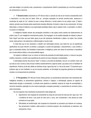qual cada estágio é um período onde o pensamento e comportamento infantil é caracterizado por uma forma específica 
de conhecimento e raciocínio. 
 1º Sensório-motor (nascimento ao 18º mês de vida) é o período da vida do ser humano compreendido entre 
o nascimento e os dois anos de idade. Entre as principais aquisições do período sensório-motor, destaca-se a 
construção da noção do eu, através da qual a criança diferencia o mundo externo do seu próprio corpo. O bebê o 
explora, percebe suas diversas partes experimenta emoções diferentes, formando a base do seu autoconceito. Ao longo 
desta etapa, a criança irá elaborar a sua organização psicológica básica, seja no aspecto motor, no perceptivo, no afetivo, 
no social e no intelectual. 
A inteligência trabalha através das percepções (simbólico) e das ações (motor) através dos deslocamentos do 
próprio corpo. É uma inteligência iminentemente prática. Sua linguagem vai da ecolalia (repetição de sílabas) à palavra-frase 
(água para dizer que quer beber água) já que não representa mentalmente o objeto e as ações. Sua conduta 
social, neste período, é de isolamento e indiferenciação (o mundo é ele). 
É nesta fase que se faz necessário o trabalho com estimulação precoce, pois desta faz uso de experiências 
significativas nas quais intervém os sentidos, a pecepção e o prazer da exploração, o descobrimento, o auto controle, o 
jogo e a expressão artística. Sua finalidade é desenvolver a inteligência, porém sem deixar de reconhecer a importância 
dos vínculos afetivos sólidos e uma personalidade segura. 
Um aspecto a destacar é que, ao menos na maioria das propostas de estimulação precoce, a criança é que gera, 
modifica, demanda, e constrói suas experiências de acordo com seus interesses e necessidades. 
A estimulação precoce não procura “expor” a criança a uma série de atividades, mas sim, ao contrário, fazer com 
que esta as crie e construa. Este princípio modifica substancialmente o papel do adulto, que passa a ser um facilitador de 
experiências. Portanto, já não são válidas as diretrizes do tipo “agora faça isto” ou “isto se faz assim”. É importante que o 
professor seja um bom facilitador no uso de recursos existentes, na formulação de perguntas geradoras de atividades 
mentais e no enriquecimento de ambientes. 
 2º Pré-operatório (18º mês aos 8 anos): Nesse período, as características observáveis mais importantes são: 
inteligência simbólica; os pensamentos egocêntricos, intuitivos e mágicos; a centralização (apenas um aspecto de 
determinada situação é considerado); a confusão entre aparência e realidade; ausência da noção de reversibilidade; o 
raciocínio transdutivo (aplicação de uma mesma explicação a situações parecidas); a característica do animismo (vida a 
seres inanimados). 
Os cinco aspectos mais importantes do pensamento neste estágio são: 
• Egocentrismo: são incapazes de compreender as coisas de outro ponto de vista que não seja o seu. Tem 
a tendência de tomar o seu ponto de vista como o único, sem compreender o dos demais por estar 
centrados em suas ações. 
• Dificuldades de transformação: são incapazes de comprender os processos que implicam em mudança. 
Seu pensamento é estático, estão sempre no momento presente, não considerando os anteriores, nem 
antecipando o futuro. 
 