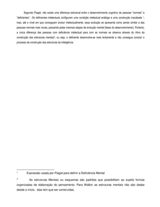 Segundo Piaget, não existe uma diferença estrutural entre o desenvolvimento cognitivo de pessoas “normais” e 
“deficientes”.. Os deficientes intelectuais configuram uma condição intelectual análoga a uma construção inacabada 1, 
mas, até o nível em que conseguem evoluir intelectualmente, essa evolução se apresenta como sendo similar a das 
pessoas normais mais novas, passando pelas mesmas etapas de evolução mental (fases do desenvolvimento). Portanto, 
a única diferença das pessoas com deficiência intelectual para com as normais se observa através do ritmo da 
construção das estruturas mentais2, ou seja, o deficiente desenvolve-se mais lentamente e não consegue concluir o 
processo de construção das estruturas da inteligência. 
1 
Expressão usada por Piaget para definir a Deficiência Mental 
2 As estruturas Mentais ou esquemas são padrões que possibilitam ao sujeito formas 
organizadas de elaboração do pensamento. Para Wallon as estruturas mentais não são dadas 
desde o início, elas tem que ser construídas. 
 