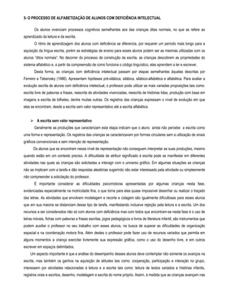 5- O PROCESSO DE ALFABETIZAÇÃO DE ALUNOS COM DEFICIÊNCIA INTELECTUAL 
Os alunos vivenciam processos cognitivos semelhantes aos das crianças ditas normais, no que se refere ao 
aprendizado da leitura e da escrita. 
O ritmo de aprendizagem dos alunos com deficiência se diferencia, por requerer um período mais longo para a 
aquisição da língua escrita, porém as estratégias de ensino para esses alunos podem ser as mesmas utilizadas com os 
alunos “ditos normais”. No decorrer do processo de construção da escrita, as crianças descobrem as propriedades do 
sistema alfabético e, a partir da compreensão de como funciona o código linguístico, elas aprendem a ler e escrever. 
Desta forma, as crianças com deficiência intelectual passam por etapas semelhantes àquelas descritas por 
Ferreiro e Teberosky (1986). Apresentam hipóteses pré-silábica, silábica, silábico-alfabética e alfabética. Para avaliar a 
evolução escrita de alunos com deficiência intelectual, o professor pode utilizar as mais variadas proposições tais como: 
escrita livre de palavras e frases, reescrita de atividades vivenciadas, reescrita de histórias lidas, produção com base em 
imagens e escrita de bilhetes, dentre muitas outras. Os registros das crianças expressam o nível de evolução em que 
elas se encontram, desde a escrita sem valor representativo até a escrita alfabética. 
 A escrita sem valor representativo 
Geralmente as produções que caracterizam esta etapa indicam que o aluno ainda não percebe a escrita como 
uma forma e representação. Os registros das crianças se caracterizavam por formas circulares sem a utilização de sinais 
gráficos convencionais e sem intenção de representação. 
Os alunos que se encontram nesse nível de representação não conseguem interpretar as suas produções, mesmo 
quando estão em um contexto preciso. A dificuldade de atribuir significado à escrita pode se manifestar em diferentes 
atividades nas quais as crianças são solicitadas a interagir com o universo gráfico. Em algumas situações as crianças 
não se implicam com a tarefa e dão respostas aleatórias sugerindo não estar interessado pela atividade ou simplesmente 
não compreender a solicitação do professor. 
É importante considerar as dificuldades psicomotoras apresentadas por algumas crianças nesta fase, 
evidenciadas especialmente na motricidade fina, o que torna para elas quase impossível desenhar ou realizar o traçado 
das letras. As atividades que envolvem modelagem e recorte e colagem são igualmente dificultosas para esses alunos 
que em sua maioria se distanciam desse tipo de tarefa, manifestando inclusive rejeição pela leitura e a escrita. Um dos 
recursos a ser considerados não só com alunos com deficiência mas com todos que encontram-se nesta fase é o uso de 
letras móveis, fichas com palavras e frases escritas, jogos pedagógicos e livros de literatura infantil, são instrumentos que 
podem auxiliar o professor no seu trabalho com esses alunos, na busca de superar as dificuldades de organização 
espacial e na coordenação motora fina. Além destes o professor pode fazer uso de recursos variados que permita em 
alguns momentos a criança exercitar livremente sua expressão gráfica, como o uso do desenho livre, e em outros 
escrever em espaços delimitados. 
Um aspecto importante é que a análise do desempenho desses alunos deve contemplar não somente os avanços na 
escrita, mas também os ganhos na aquisição de atitudes tais como: cooperação, participação e interação no grupo, 
interessem por atividades relacionadas à leitura e a escrita tais como: leitura de textos variados e histórias infantis, 
registros orais e escritos, desenho, modelagem e escrita do nome próprio. Assim, á medida que as crianças avançam nas 
 