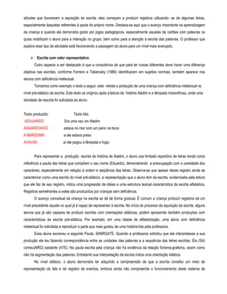 atitudes que favorecem a aquisição da escrita, elas começam a produzir registros utilizando- se de algumas letras, 
especialmente daquelas referentes à pauta do próprio nome. Destaca-se aqui que o avanço importante na aprendizagem 
da criança é quando ela demonstra gosto por jogos pedagógicos, especialmente aqueles de cartões com palavras os 
quais mobilizam o aluno para a interação no grupo, bem como para a atenção à escrita das palavras. O professor que 
explora esse tipo de atividade está favorecendo a passagem do aluno para um nível mais avançado. 
 Escrita com valor representativo 
Outro aspecto a ser destacado é que a consciência de que para ler coisas diferentes deve haver uma diferença 
objetiva nas escritas, conforme Ferreiro e Teberosky (1986) identificaram em sujeitos normais, também aparece nos 
alunos com deficiência intelectual. 
Tomamos como exemplo o texto a seguir, este retrata a produção de uma criança com deficiência intelectual no 
nível pré-silábico da escrita. Este texto se originou após a leitura da história Aladim e a lâmpada maravilhosa, onde uma 
atividade de rescrita foi solicitada ao aluno: 
Texto produzido: Texto lido: 
AOUUARDO Era uma vez um Aladim 
AOAARDOAOO estava no mar com um pano na boca 
A MARDOMA e ele estava preso 
AVAVAD aí ele pegou a lâmpada e fugiu 
Para representar a produção escrita da história de Aladim, o aluno usa limitado repertório de letras tendo como 
referência a pauta das letras que compõem o seu nome (Eduardo), demonstrando a preocupação com a variedade dos 
caracteres, especialmente em relação à ordem e seqüência das letras. Observa-se que apesar desse registro ainda se 
caracterizar como uma escrita do nível pré-silábico, a representação que o aluno tem da escrita, evidenciada pela leitura 
que ele faz de seu registro, indica uma progressão de idéias e uma estrutura textual característica da escrita alfabética. 
Registros semelhantes a estes são produzidos por crianças sem deficiência. 
O avanço conceitual da criança na escrita se dá de forma gradual. É comum a criança produzir registros de um 
nível precedente aquele no qual já é capaz de representar à escrita. No início do processo de aquisição da escrita, alguns 
alunos que já são capazes de produzir escritas com orientações silábicas, podem apresentar também produções com 
características da escrita pré-silábica. Por exemplo, em uma classe de alfabetização, uma aluna com deficiência 
intelectual foi solicitada a reproduzir a parte que mais gostou de uma história lida pela professora. 
Essa aluna escreveu a seguinte Pauta: SANRGATE. Quando a professora solicitou que ela interpretasse a sua 
produção ela leu fazendo correspondência entre as unidades das palavras e a sequência das letras escritas: Ela (SA) 
comeu(NRG) bastante (ATE). Na pauta escrita pela criança não há evidência da relação fonema-grafema, assim como 
não há segmentação das palavras. Entretanto sua interpretação de escrita indica uma orientação silábica. 
No nível silábico, o aluno demonstra ter adquirido a compreensão de que a escrita constitui um meio de 
representação da fala e de registro de eventos, embora ainda não compreenda o funcionamento deste sistema de 
 
