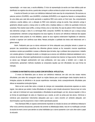 representação - em nosso caso, a escrita alfabética. O inicio da representação da escrita com base silábica pode ser 
identificado nos registros dos alunos, quando eles começam a utilizar as letras do próprio nome nas suas produções. 
A escrita de Eduardo (um aluno com deficiência intelectual) ilustra esse tipo de comportamento. Ele escreveu as 
palavras cachorro (CUURDO); vaca (AUARDO); e borboleta (AVDURDO) e em seguida leu fazendo a correspondência 
de uma sílaba para cada letra escrita apontando a seqüência RDO como sendo um final mudo. Seu comportamento 
evidencia a escrita silábica, com a utilização do RDO como elemento curinga da escrita. Esse elemento curinga é 
geralmente utilizado quando a criança entra no conflito entre a hipótese silábica e o critério de quantidade mínima de 
caracteres. Para resolver esse conflito, a criança introduz uma ou mais letras. No caso da palavra VACA, Eduardo utiliza 
dois elementos curingas: a letra A e a terminação RDO, compondo: AUARDO. Na medida em que a criança avança 
conceitualmente o elemento curinga desaparece dos seus registros. Os alunos com deficiência intelectual são capazes 
de produzirem textos próprios do nível alfabético, apesar de seus registros evidenciarem fragilidades em selecionar, 
controlar e organizar com coerência suas idéias. Nessas produções a qualidade dos textos está relacionada com o 
gênero textual. 
Assim, finalizando para que os alunos estruturem de forma adequada suas produções textuais e possam se 
apropriar das características específicas dos diferentes gêneros textuais se faz necessário vivenciar experiências 
escolares e sociais que possibilitem o acesso a diferentes tipos de textos, logo o professor deve proporcionar o trabalho 
com variados gêneros. A mediação do adulto e a interação que os alunos com deficiência intelectual estabelecem com o 
universo da escrita, influenciam significativamente na evolução conceitual dos mesmos na língua escrita. Normalmente, 
os alunos que interagem positivamente com seus professores, com seus pares, e também com o objeto de 
conhecimento, apresentam melhores resultados se comparados àqueles que tem dificuldades nas suas formas de 
interação. 
6-O ENSINO DA MATEMÁTICA DOS ALUNOS COM DEFICIÊNCIA INTELECTUAL 
O ensino da Matemática para os alunos com deficiência intelectual, tem sido uma das nossas maiores 
dificuldades, pois estes não conseguiam adquirir as noções básicas para a aprendizagem desta disciplina devido às 
limitações próprias da deficiência e de poucas experiências vivenciadas, tendo conseqüentemente dificuldades para 
efetuar as necessárias construções lógicas. 
Muito se tem ouvido falar sobre a inclusão de crianças com necessidades educacionais especiais ao ensino 
regular, mas sabe-se que existem muitas dificuldades em relação a esta inclusão educacional. Deve-se levar em conta 
que cada ser é individual com suas necessidades e dificuldades de aprendizagem, por isto, deve-se respeitar o ritmo e 
as formas de aprendizagem de cada um. Espera-se que a escola, ao abrir as portas para tais alunos, informe-se e 
oriente-se para proporcionar instrumentos adequados para que o aluno encontre um ambiente adequado, sem 
discriminações e que lhe proporcione o maior e melhor aprendizado possível. 
Para Stainback(1998) um aspecto extremamente importante na inclusão de alunos com deficiência intelectual é 
trilhar novos caminhos educacionais, pensando não somente na alfabetização destes, mas sim na modificação curricular 
da escola de ensino comum para atender as outras habilidades que o alunos apresente e com outro olhar sobre o papel 
do educador. 
 