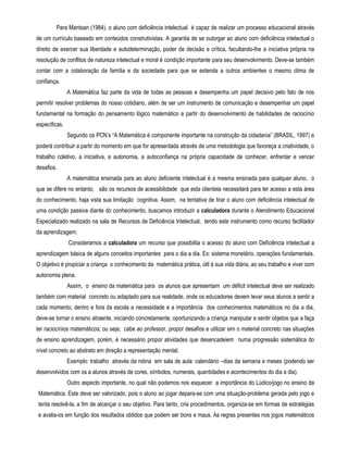 Para Mantoan (1984), o aluno com deficiência intelectual é capaz de realizar um processo educacional através 
de um currículo baseado em conteúdos construtivistas. A garantia de se outorgar ao aluno com deficiência intelectual o 
direito de exercer sua liberdade e autodeterminação, poder de decisão e crítica, facultando-lhe a iniciativa própria na 
resolução de conflitos de natureza intelectual e moral é condição importante para seu desenvolvimento. Deve-se também 
contar com a colaboração da família e da sociedade para que se estenda a outros ambientes o mesmo clima de 
confiança. 
A Matemática faz parte da vida de todas as pessoas e desempenha um papel decisivo pelo fato de nos 
permitir resolver problemas do nosso cotidiano, além de ser um instrumento de comunicação e desempenhar um papel 
fundamental na formação do pensamento lógico matemático a partir do desenvolvimento de habilidades de raciocínio 
específicas. 
Segundo os PCN’s “A Matemática é componente importante na construção da cidadania” (BRASIL, 1997) e 
poderá contribuir a partir do momento em que for apresentada através de uma metodologia que favoreça a criatividade, o 
trabalho coletivo, a iniciativa, a autonomia, a autoconfiança na própria capacidade de conhecer, enfrentar e vencer 
desafios. 
A matemática ensinada para ao aluno deficiente intelectual é a mesma ensinada para qualquer aluno, o 
que se difere no entanto, são os recursos de acessibilidade que esta clientela necessitará para ter acesso a esta área 
do conhecimento, haja vista sua limitação cognitiva. Assim, na tentativa de tirar o aluno com deficiência intelectual de 
uma condição passiva diante do conhecimento, buscamos introduzir a calculadora durante o Atendimento Educacional 
Especializado realizado na sala de Recursos de Deficiência Intelectual, tendo este instrumento como recurso facilitador 
da aprendizagem. 
Consideramos a calculadora um recurso que possibilita o acesso do aluno com Deficiência intelectual a 
aprendizagem básica de alguns conceitos importantes para o dia a dia. Ex: sistema monetário, operações fundamentais. 
O objetivo é propiciar a criança o conhecimento da matemática prática, útil à sua vida diária, ao seu trabalho e viver com 
autonomia plena. 
Assim, o ensino da matemática para os alunos que apresentam um déficit intelectual deve ser realizado 
também com material concreto ou adaptado para sua realidade, onde os educadores devem levar seus alunos a sentir a 
cada momento, dentro e fora da escola a necessidade e a importância dos conhecimentos matemáticos no dia a dia, 
deve-se tornar o ensino atraente, iniciando concretamente, oportunizando a criança manipular e sentir objetos que a faça 
ter raciocínios matemáticos; ou seja; cabe ao professor, propor desafios e utilizar sim o material concreto nas situações 
de ensino aprendizagem, porém, é necessário propor atividades que desencadeiem numa progressão sistemática do 
nível concreto ao abstrato em direção a representação mental. 
Exemplo: trabalho através da rotina em sala de aula: calendário –dias da semana e meses (podendo ser 
desenvolvidos com os a alunos através de cores, símbolos, numerais, quantidades e acontecimentos do dia a dia). 
Outro aspecto importante, no qual não podemos nos esquecer a importância do Lúdico/jogo no ensino da 
Matemática. Este deve ser valorizado, pois o aluno ao jogar depara-se com uma situação-problema gerada pelo jogo e 
tenta resolvê-la, a fim de alcançar o seu objetivo. Para tanto, cria procedimentos, organiza-se em formas de estratégias 
e avalia-os em função dos resultados obtidos que podem ser bons e maus. As regras presentes nos jogos matemáticos 
 