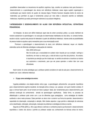 possibilitam desencadear os mecanismos de equilíbrio cognitivos, logo, constitui um poderoso meio para favorecer o 
desenvolvimento e a aprendizagem dos alunos com deficiência intelectual, essas regras supõem organização e 
coordenação que inserem dentro do quadro de natureza lógica. Portanto favorecer situações dentro do ensino da 
matemática que permitam os jogos é fundamental, porque por meio deles o educando assimila as realidades 
intelectuais, impedindo que estas permaneçam exteriores à sua própria inteligência. 
7-APRENDIZAGEM E DESENVOLVIMENTO DO ALUNO COM DEFICIÊNCIA INTELECTUAL: ESTRATÉGIAS 
PEDAGÓGICAS. 
As limitações do aluno com déficit intelectual, sejam elas de ordem conceitual, prática ou social, interferem de 
maneira substancial na aprendizagem e na execução de determinadas habilidades da vida diária, no contexto familiar, 
escolar e social, e quanto mais precoce for detectado o quadro de deficiência intelectual, maiores serão as possibilidades 
da pessoa receber as ajudas e apoio necessários para a sua emancipação social. 
Promover a aprendizagem e desenvolvimento do aluno com deficiência intelectual, requer um trabalho 
sistemático acima de diferentes estratégias e adequações de materiais. 
Glat, (2004) afirma que: 
Não há duvida que a necessidade de cuidado maior imposta por sua condição restringe e 
transforma, em maior ou menor grau, a vida de todos os que lhes são próximos . No entanto, 
é importante que atenção que lhe é dada seja no sentido de estimular e incentivar ao máximo 
sua autonomia e crescimento, para que ele possa aprender a melhor lidar com suas 
dificuldades. 
Assim sendo, há varias estratégias que o professor poderá considerar em sala de aula para o desenvolvimento do 
trabalho com aluno deficiente intelectual. 
 O jogo como estratégia de ensino: 
Vygotsky estabelece uma relação estreita entre o jogo e aprendizagem, atribuindo-lhe uma grande importância 
para o desenvolvimento cognitivo resultante da interação entre a criança e as pessoas com quem mantém contatos. O 
jogo e o brincar fazem parte do ser humano em toda e qualquer idade, são fundamentais para o desenvolvimento, pois 
estimula construção de conhecimento através de aprendizagem significativas. Desta forma, no processo de 
alfabetização o professor pode contar com o uso de diferentes jogos pedagógicos, como estratégias de trabalho 
auxiliando o aluno neste processo. Estes permitem ao aluno criar e construir sua forma de aprender, desenvolvendo a 
capacidade de observação, comparação e atenção. Além destes aspectos o jogo permite a elaboração de estruturas 
como classificação, ordenação, estruturação, resolução de problemas e estratégias de leitura e escrita. 
Segundo os PCNs ([200-], p. 56) o jogo oferece o estímulo e o ambiente propício que favorecem o desenvolvimento 
espontâneo e criativo dos alunos e permite ao professor ampliar seu conhecimento de técnicas ativas de ensino, 
 