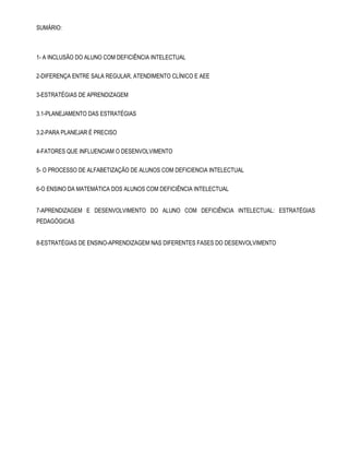 SUMÁRIO: 
1- A INCLUSÃO DO ALUNO COM DEFICIÊNCIA INTELECTUAL 
2-DIFERENÇA ENTRE SALA REGULAR, ATENDIMENTO CLÍNICO E AEE 
3-ESTRATÉGIAS DE APRENDIZAGEM 
3.1-PLANEJAMENTO DAS ESTRATÉGIAS 
3.2-PARA PLANEJAR É PRECISO 
4-FATORES QUE INFLUENCIAM O DESENVOLVIMENTO 
5- O PROCESSO DE ALFABETIZAÇÃO DE ALUNOS COM DEFICIENCIA INTELECTUAL 
6-O ENSINO DA MATEMÁTICA DOS ALUNOS COM DEFICIÊNCIA INTELECTUAL 
7-APRENDIZAGEM E DESENVOLVIMENTO DO ALUNO COM DEFICIÊNCIA INTELECTUAL: ESTRATÉGIAS 
PEDAGÓGICAS 
8-ESTRATÉGIAS DE ENSINO-APRENDIZAGEM NAS DIFERENTES FASES DO DESENVOLVIMENTO 
 
